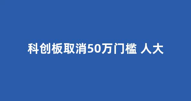 科创板取消50万门槛 人大(科创板取消50万限制)_https://www.heiljjianzu.com_上交所_第1张